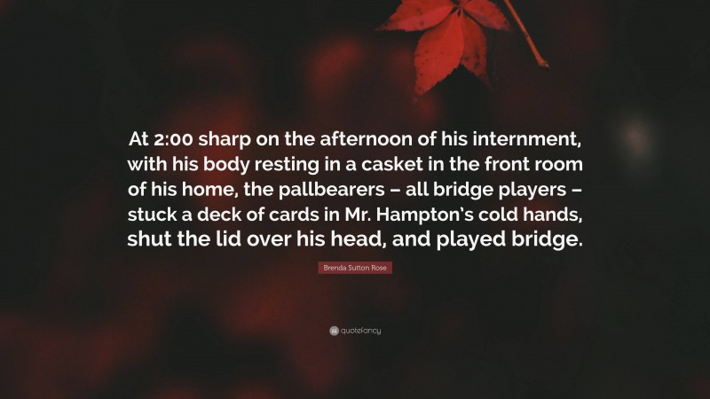 Brenda Sutton Rose Quote: “At 2:00 sharp on the afternoon of his internment, with his body resting in a casket in the front room of his home, the pallbearers – all bridge players – stuck a deck of cards in Mr. Hampton’s cold hands, shut the lid over his head, and played bridge.”