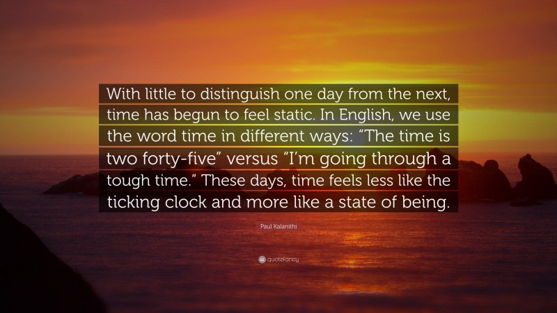 Paul Kalanithi Quote: “With little to distinguish one day from the next, time has begun to feel static. In English, we use the word time in different ways: “The time is two forty-five” versus “I’m going through a tough time.” These days, time feels less like the ticking clock and more like a state of being.”
