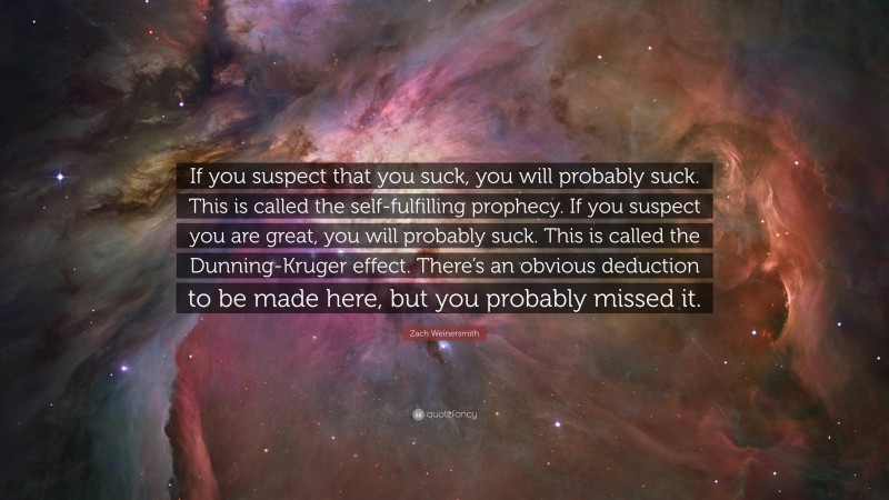 Zach Weinersmith Quote: “If you suspect that you suck, you will probably suck. This is called the self-fulfilling prophecy. If you suspect you are great, you will probably suck. This is called the Dunning-Kruger effect. There’s an obvious deduction to be made here, but you probably missed it.”