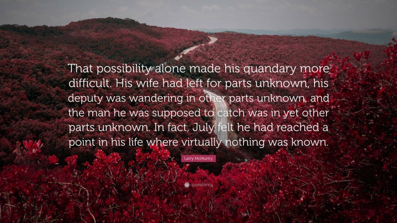 Larry McMurtry Quote: “That possibility alone made his quandary more difficult. His wife had left for parts unknown, his deputy was wandering in other parts unknown, and the man he was supposed to catch was in yet other parts unknown. In fact, July felt he had reached a point in his life where virtually nothing was known.”