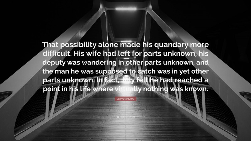 Larry McMurtry Quote: “That possibility alone made his quandary more difficult. His wife had left for parts unknown, his deputy was wandering in other parts unknown, and the man he was supposed to catch was in yet other parts unknown. In fact, July felt he had reached a point in his life where virtually nothing was known.”