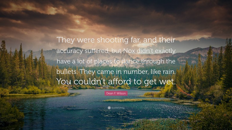 Dean F. Wilson Quote: “They were shooting far, and their accuracy suffered, but Nox didn’t exactly have a lot of places to dance through the bullets. They came in number, like rain. You couldn’t afford to get wet.”