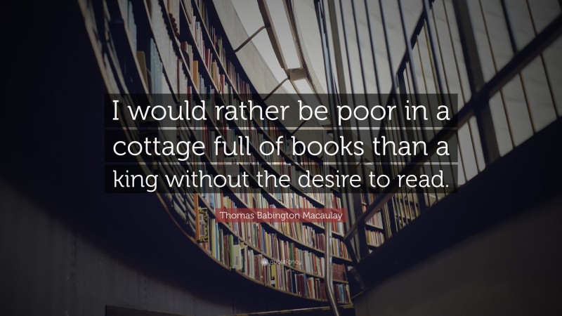 Thomas Babington Macaulay Quote: “I would rather be poor in a cottage full of books than a king without the desire to read.”