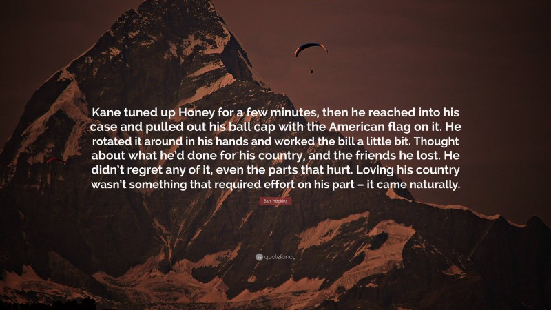 Bart Hopkins Quote: “Kane tuned up Honey for a few minutes, then he reached into his case and pulled out his ball cap with the American flag on it. He rotated it around in his hands and worked the bill a little bit. Thought about what he’d done for his country, and the friends he lost. He didn’t regret any of it, even the parts that hurt. Loving his country wasn’t something that required effort on his part – it came naturally.”