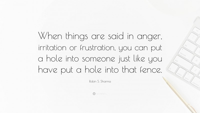 Robin S. Sharma Quote: “When things are said in anger, irritation or frustration, you can put a hole into someone just like you have put a hole into that fence.”