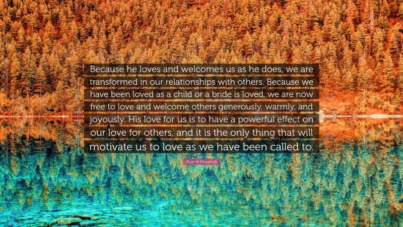 Elyse M. Fitzpatrick Quote: “Because he loves and welcomes us as he does, we are transformed in our relationships with others. Because we have been loved as a child or a bride is loved, we are now free to love and welcome others generously, warmly, and joyously. His love for us is to have a powerful effect on our love for others, and it is the only thing that will motivate us to love as we have been called to.”