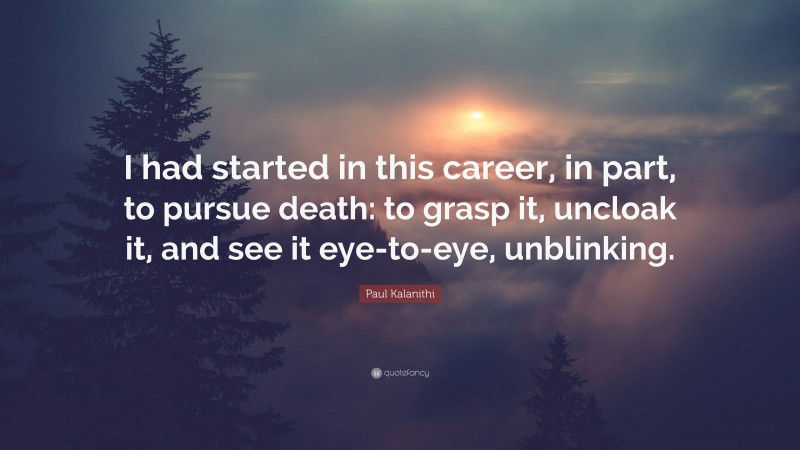 Paul Kalanithi Quote: “I had started in this career, in part, to pursue death: to grasp it, uncloak it, and see it eye-to-eye, unblinking.”