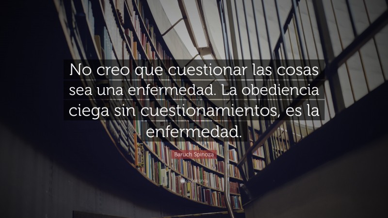 Baruch Spinoza Quote: “No creo que cuestionar las cosas sea una enfermedad. La obediencia ciega sin cuestionamientos, es la enfermedad.”