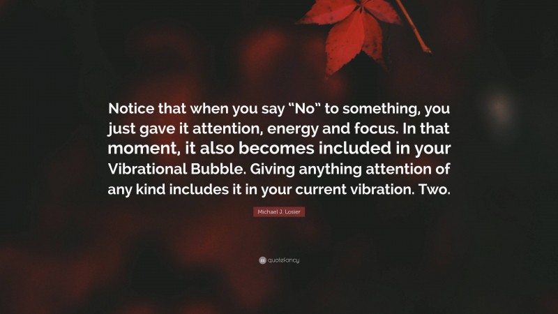 Michael J. Losier Quote: “Notice that when you say “No” to something, you just gave it attention, energy and focus. In that moment, it also becomes included in your Vibrational Bubble. Giving anything attention of any kind includes it in your current vibration. Two.”