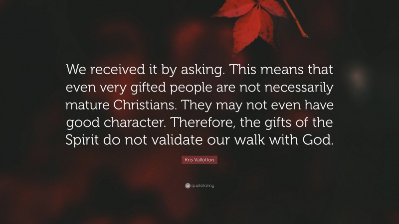 Kris Vallotton Quote: “We received it by asking. This means that even very gifted people are not necessarily mature Christians. They may not even have good character. Therefore, the gifts of the Spirit do not validate our walk with God.”
