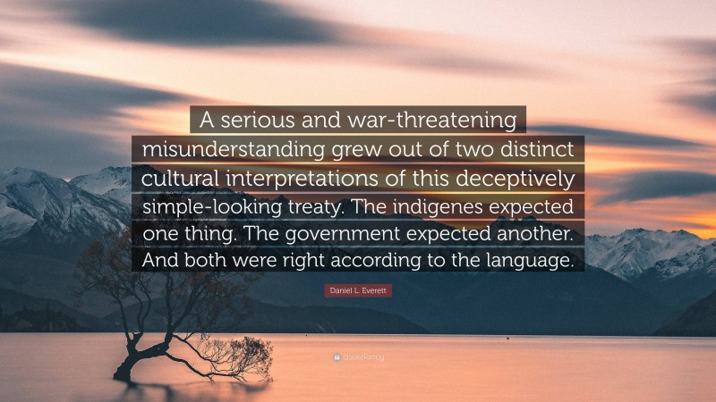 Daniel L. Everett Quote: “A serious and war-threatening misunderstanding grew out of two distinct cultural interpretations of this deceptively simple-looking treaty. The indigenes expected one thing. The government expected another. And both were right according to the language.”