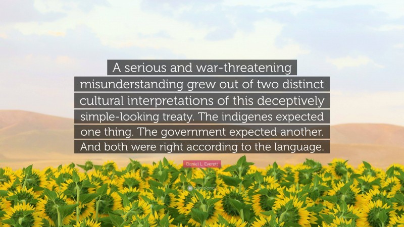 Daniel L. Everett Quote: “A serious and war-threatening misunderstanding grew out of two distinct cultural interpretations of this deceptively simple-looking treaty. The indigenes expected one thing. The government expected another. And both were right according to the language.”