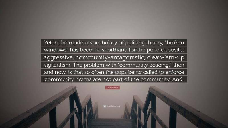 Chris Hayes Quote: “Yet in the modern vocabulary of policing theory, “broken windows” has become shorthand for the polar opposite: aggressive, community-antagonistic, clean-’em-up vigilantism. The problem with “community policing,” then and now, is that so often the cops being called to enforce community norms are not part of the community. And.”