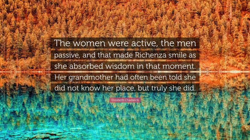 Elizabeth Chadwick Quote: “The women were active, the men passive, and that made Richenza smile as she absorbed wisdom in that moment. Her grandmother had often been told she did not know her place, but truly she did.”