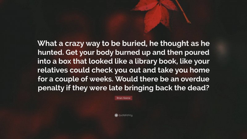 Brian Keene Quote: “What a crazy way to be buried, he thought as he hunted. Get your body burned up and then poured into a box that looked like a library book, like your relatives could check you out and take you home for a couple of weeks. Would there be an overdue penalty if they were late bringing back the dead?”