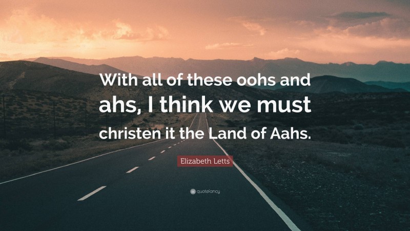 Elizabeth Letts Quote: “With all of these oohs and ahs, I think we must christen it the Land of Aahs.”