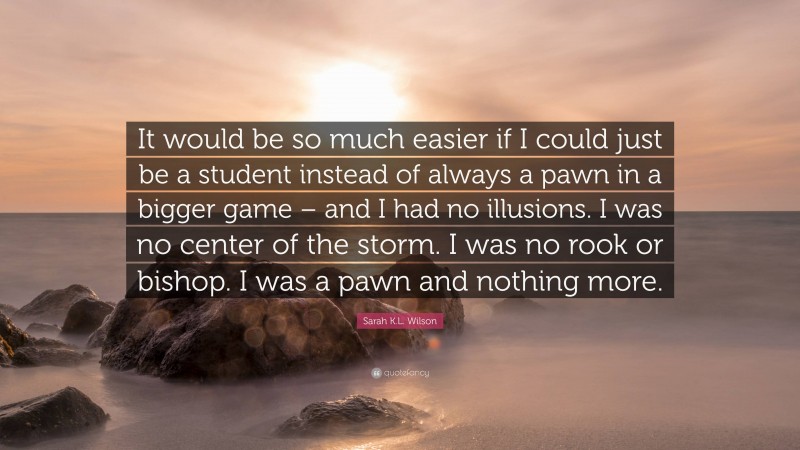 Sarah K.L. Wilson Quote: “It would be so much easier if I could just be a student instead of always a pawn in a bigger game – and I had no illusions. I was no center of the storm. I was no rook or bishop. I was a pawn and nothing more.”
