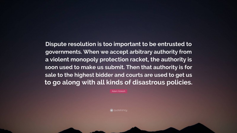 Adam Kokesh Quote: “Dispute resolution is too important to be entrusted to governments. When we accept arbitrary authority from a violent monopoly protection racket, the authority is soon used to make us submit. Then that authority is for sale to the highest bidder and courts are used to get us to go along with all kinds of disastrous policies.”