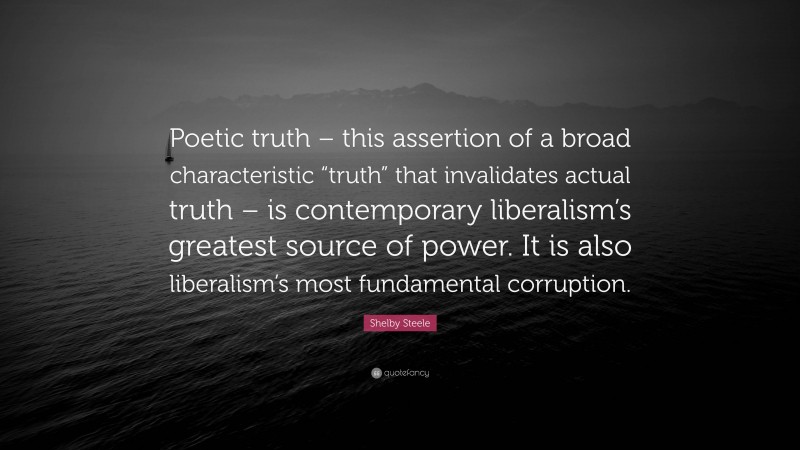 Shelby Steele Quote: “Poetic truth – this assertion of a broad characteristic “truth” that invalidates actual truth – is contemporary liberalism’s greatest source of power. It is also liberalism’s most fundamental corruption.”