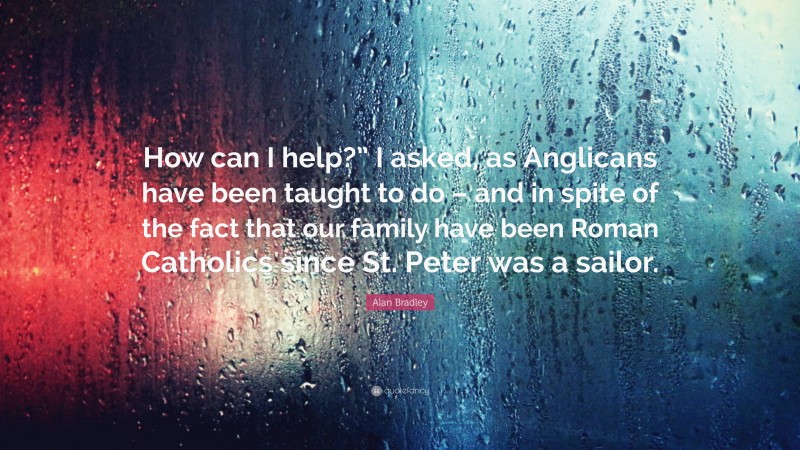 Alan Bradley Quote: “How can I help?” I asked, as Anglicans have been taught to do – and in spite of the fact that our family have been Roman Catholics since St. Peter was a sailor.”