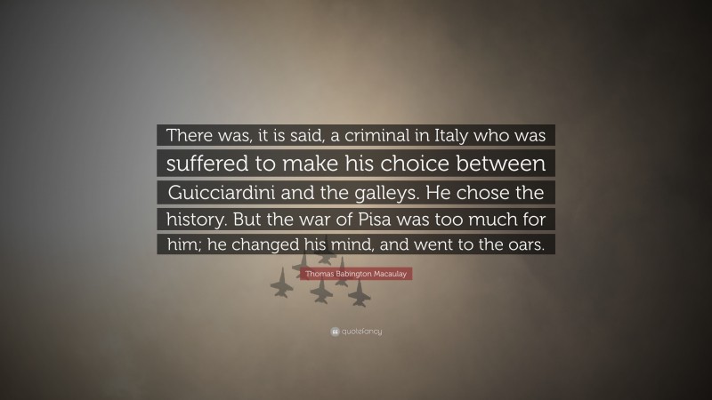 Thomas Babington Macaulay Quote: “There was, it is said, a criminal in Italy who was suffered to make his choice between Guicciardini and the galleys. He chose the history. But the war of Pisa was too much for him; he changed his mind, and went to the oars.”
