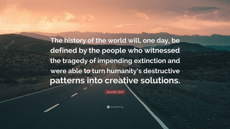 Jennifer Skiff Quote: “The history of the world will, one day, be defined by the people who witnessed the tragedy of impending extinction and were able to turn humanity’s destructive patterns into creative solutions.”