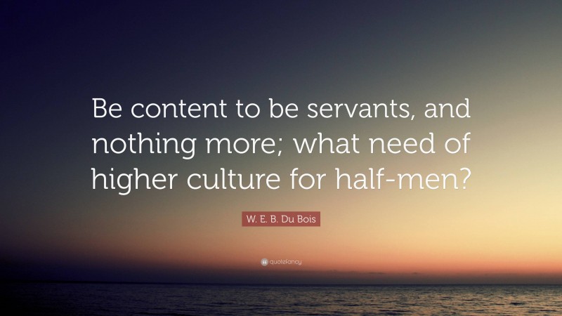 W. E. B. Du Bois Quote: “Be content to be servants, and nothing more; what need of higher culture for half-men?”