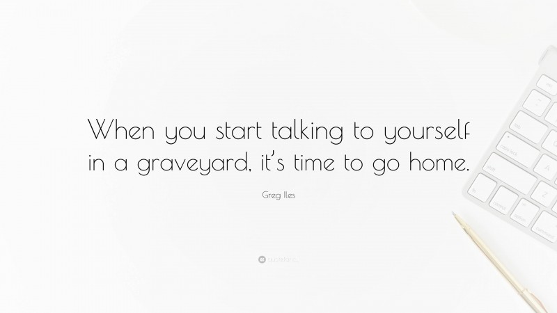 Greg Iles Quote: “When you start talking to yourself in a graveyard, it’s time to go home.”