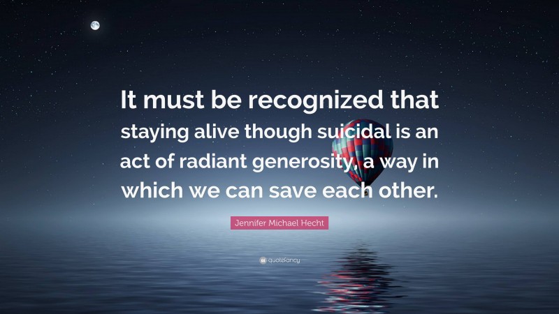Jennifer Michael Hecht Quote: “It must be recognized that staying alive though suicidal is an act of radiant generosity, a way in which we can save each other.”