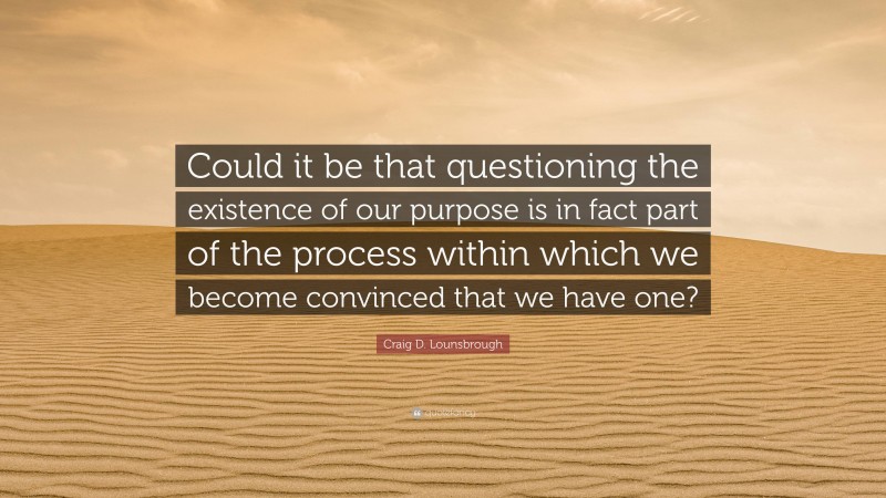 Craig D. Lounsbrough Quote: “Could it be that questioning the existence of our purpose is in fact part of the process within which we become convinced that we have one?”