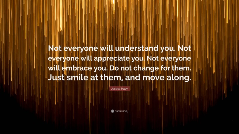Jessica Hagy Quote: “Not everyone will understand you. Not everyone will appreciate you. Not everyone will embrace you. Do not change for them. Just smile at them, and move along.”