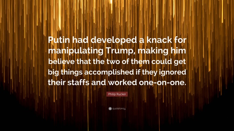 Philip Rucker Quote: “Putin had developed a knack for manipulating Trump, making him believe that the two of them could get big things accomplished if they ignored their staffs and worked one-on-one.”