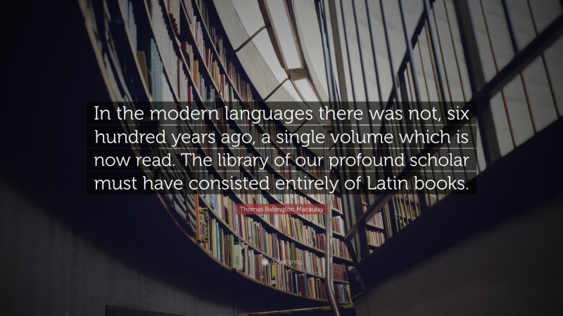 Thomas Babington Macaulay Quote: “In the modern languages there was not, six hundred years ago, a single volume which is now read. The library of our profound scholar must have consisted entirely of Latin books.”
