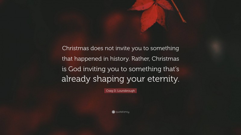 Craig D. Lounsbrough Quote: “Christmas does not invite you to something that happened in history. Rather, Christmas is God inviting you to something that’s already shaping your eternity.”