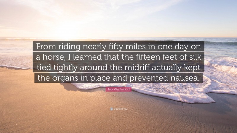 Jack Weatherford Quote: “From riding nearly fifty miles in one day on a horse, I learned that the fifteen feet of silk tied tightly around the midriff actually kept the organs in place and prevented nausea.”