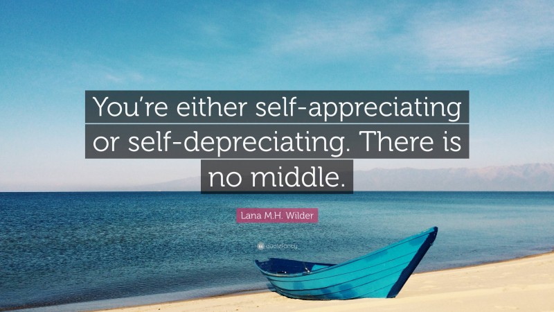 Lana M.H. Wilder Quote: “You’re either self-appreciating or self-depreciating. There is no middle.”