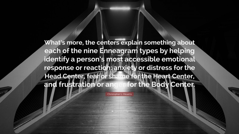 Christopher L. Heuertz Quote: “What’s more, the centers explain something about each of the nine Enneagram types by helping identify a person’s most accessible emotional response or reaction: anxiety or distress for the Head Center, fear or shame for the Heart Center, and frustration or anger for the Body Center.”