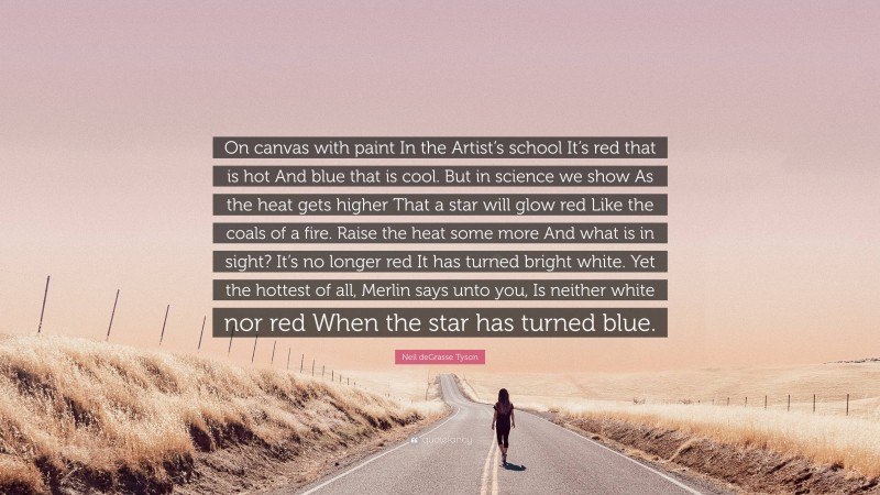 Neil deGrasse Tyson Quote: “On canvas with paint In the Artist’s school It’s red that is hot And blue that is cool. But in science we show As the heat gets higher That a star will glow red Like the coals of a fire. Raise the heat some more And what is in sight? It’s no longer red It has turned bright white. Yet the hottest of all, Merlin says unto you, Is neither white nor red When the star has turned blue.”