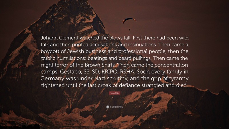 Leon Uris Quote: “Johann Clement watched the blows fall. First there had been wild talk and then printed accusations and insinuations. Then came a boycott of Jewish business and professional people, then the public humiliations: beatings and beard pullings. Then came the night terror of the Brown Shirts. Then came the concentration camps. Gestapo, SS, SD, KRIPO, RSHA. Soon every family in Germany was under Nazi scrutiny, and the grip of tyranny tightened until the last croak of defiance strangled and died.”