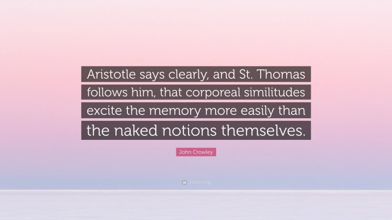 John Crowley Quote: “Aristotle says clearly, and St. Thomas follows him, that corporeal similitudes excite the memory more easily than the naked notions themselves.”