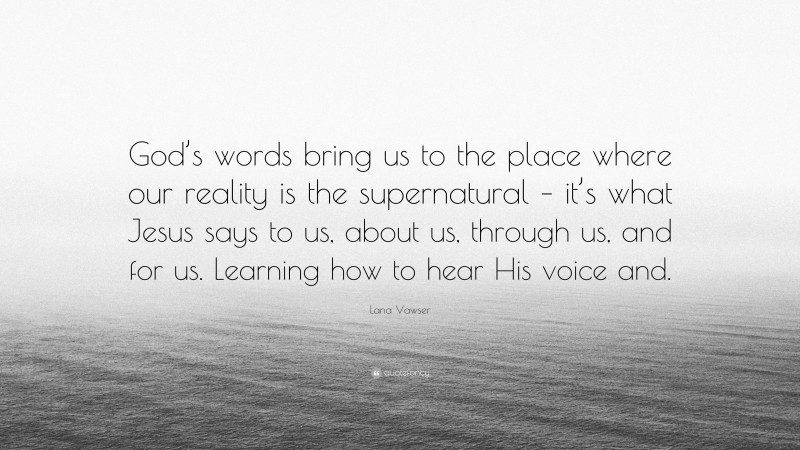 Lana Vawser Quote: “God’s words bring us to the place where our reality is the supernatural – it’s what Jesus says to us, about us, through us, and for us. Learning how to hear His voice and.”