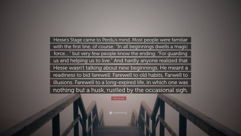 Nina George Quote: “Hesse’s Stage came to Perdu’s mind. Most people were familiar with the first line, of course: “In all beginnings dwells a magic force... ” but very few people know the ending: “For guarding us and helping us to live.” And hardly anyone realized that Hesse wasn’t talking about new beginnings. He meant a readiness to bid farewell. Farewell to old habits, Farwell to illusions. Farewell to a long-expired life, in which one was nothing but a husk, rustled by the occasional sigh.”