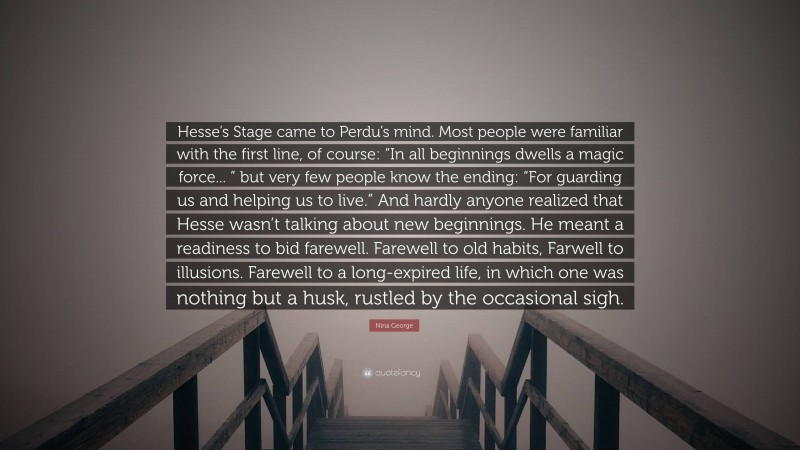 Nina George Quote: “Hesse’s Stage came to Perdu’s mind. Most people were familiar with the first line, of course: “In all beginnings dwells a magic force... ” but very few people know the ending: “For guarding us and helping us to live.” And hardly anyone realized that Hesse wasn’t talking about new beginnings. He meant a readiness to bid farewell. Farewell to old habits, Farwell to illusions. Farewell to a long-expired life, in which one was nothing but a husk, rustled by the occasional sigh.”