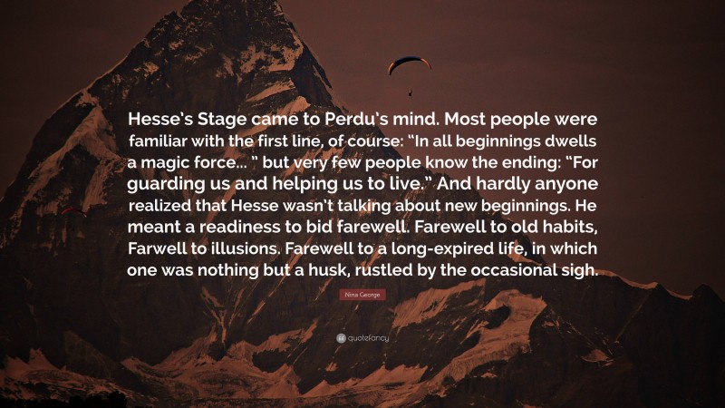 Nina George Quote: “Hesse’s Stage came to Perdu’s mind. Most people were familiar with the first line, of course: “In all beginnings dwells a magic force... ” but very few people know the ending: “For guarding us and helping us to live.” And hardly anyone realized that Hesse wasn’t talking about new beginnings. He meant a readiness to bid farewell. Farewell to old habits, Farwell to illusions. Farewell to a long-expired life, in which one was nothing but a husk, rustled by the occasional sigh.”