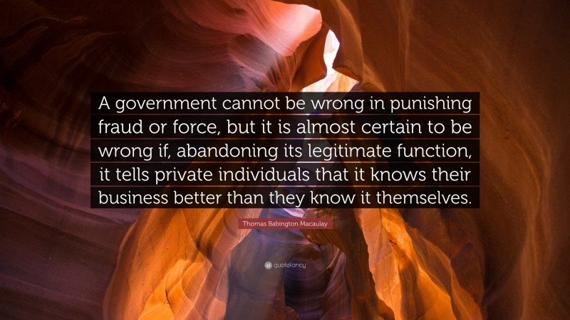 Thomas Babington Macaulay Quote: “A government cannot be wrong in punishing fraud or force, but it is almost certain to be wrong if, abandoning its legitimate function, it tells private individuals that it knows their business better than they know it themselves.”