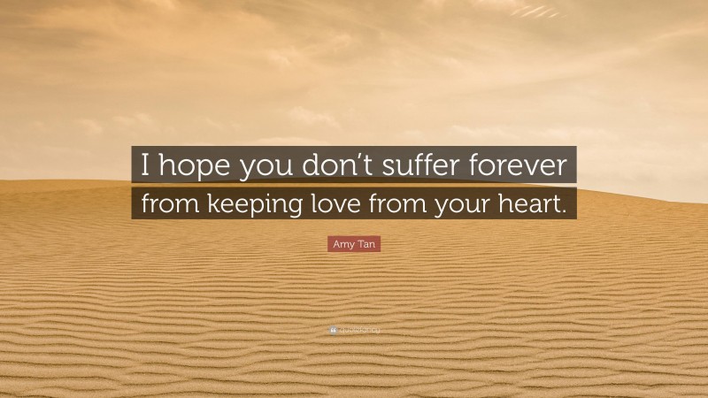 Amy Tan Quote: “I hope you don’t suffer forever from keeping love from your heart.”