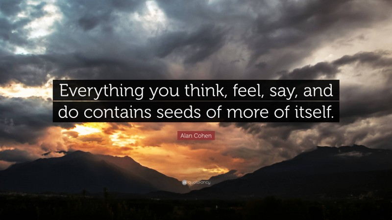 Alan Cohen Quote: “Everything you think, feel, say, and do contains seeds of more of itself.”