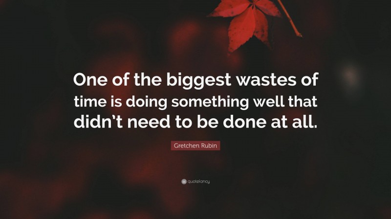 Gretchen Rubin Quote: “One of the biggest wastes of time is doing something well that didn’t need to be done at all.”