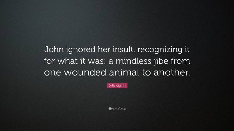 Julia Quinn Quote: “John ignored her insult, recognizing it for what it was: a mindless jibe from one wounded animal to another.”