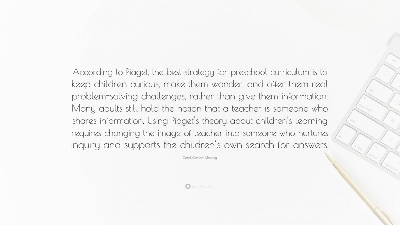 Carol Garhart Mooney Quote: “According to Piaget, the best strategy for preschool curriculum is to keep children curious, make them wonder, and offer them real problem-solving challenges, rather than give them information. Many adults still hold the notion that a teacher is someone who shares information. Using Piaget’s theory about children’s learning requires changing the image of teacher into someone who nurtures inquiry and supports the children’s own search for answers.”
